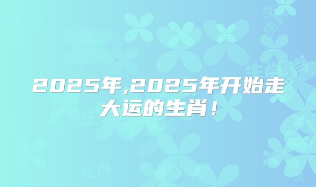 2025年,2025年开始走大运的生肖！