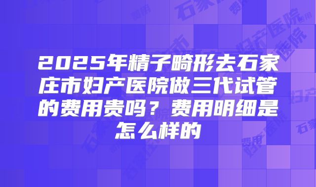 2025年精子畸形去石家庄市妇产医院做三代试管的费用贵吗？费用明细是怎么样的
