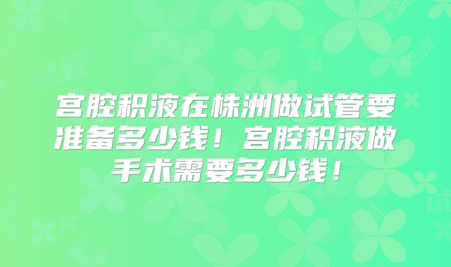 宫腔积液在株洲做试管要准备多少钱！宫腔积液做手术需要多少钱！