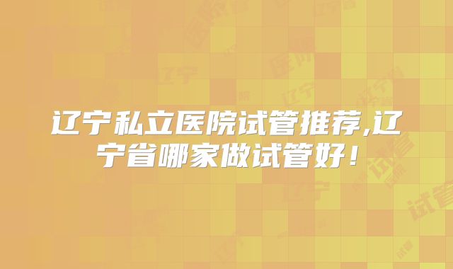辽宁私立医院试管推荐,辽宁省哪家做试管好！