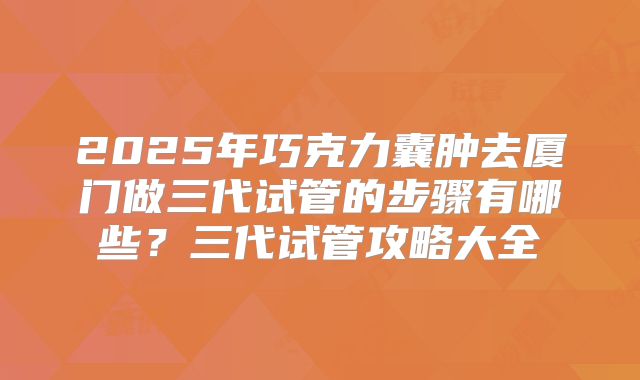 2025年巧克力囊肿去厦门做三代试管的步骤有哪些？三代试管攻略大全