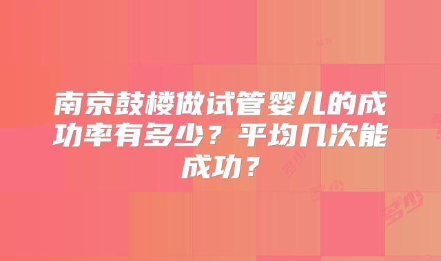 南京鼓楼做试管婴儿的成功率有多少?平均几次能成功?