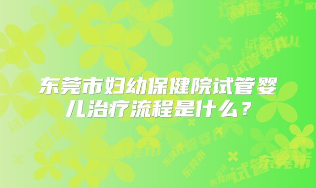 东莞市妇幼保健院试管婴儿治疗流程是什么？