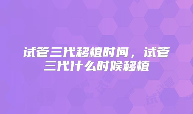 试管三代移植时间，试管三代什么时候移植