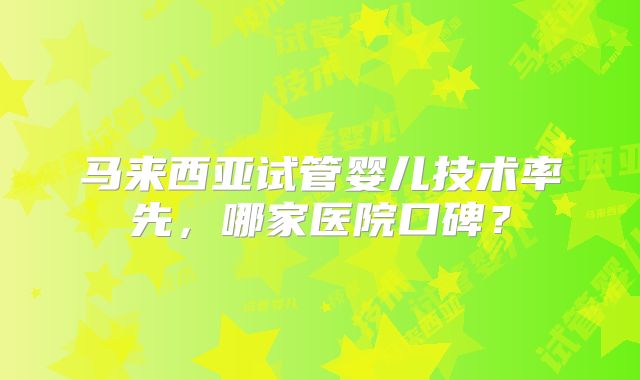 马来西亚试管婴儿技术率先，哪家医院口碑？