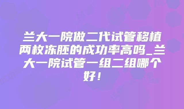 兰大一院做二代试管移植两枚冻胚的成功率高吗_兰大一院试管一组二组哪个好！