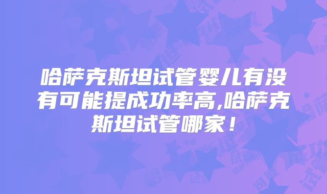 哈萨克斯坦试管婴儿有没有可能提成功率高,哈萨克斯坦试管哪家！