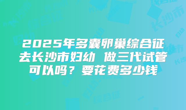 2025年多囊卵巢综合征去长沙市妇幼 做三代试管可以吗?要花费多少钱