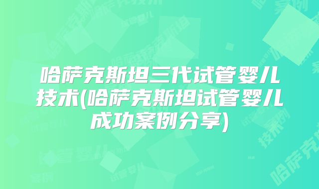 哈萨克斯坦三代试管婴儿技术(哈萨克斯坦试管婴儿成功案例分享)