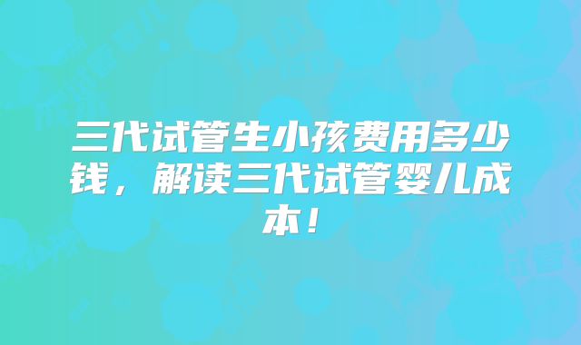 三代试管生小孩费用多少钱，解读三代试管婴儿成本！