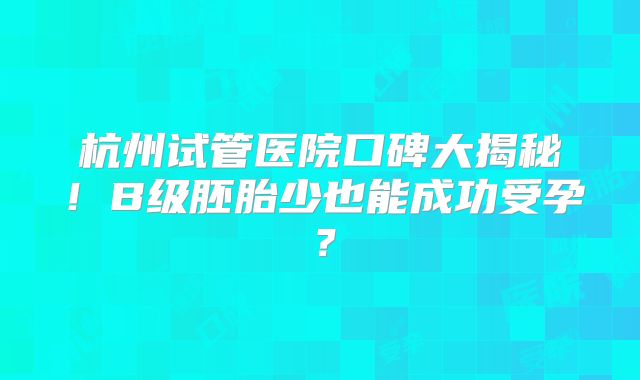 杭州试管医院口碑大揭秘!B级胚胎少也能成功受孕?
