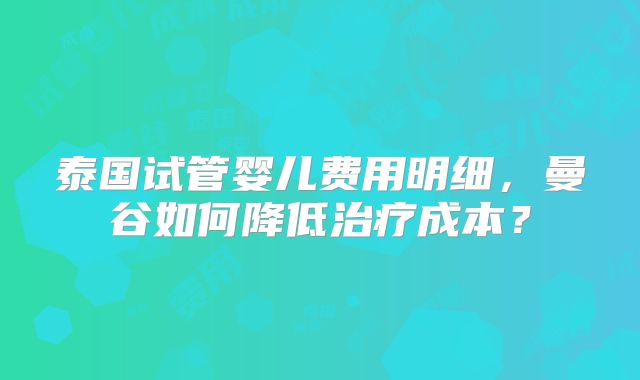 泰国试管婴儿费用明细，曼谷如何降低治疗成本？