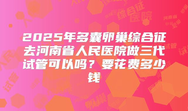 2025年多囊卵巢综合征去河南省人民医院做三代试管可以吗？要花费多少钱