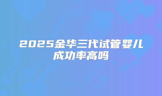 2025金华三代试管婴儿成功率高吗