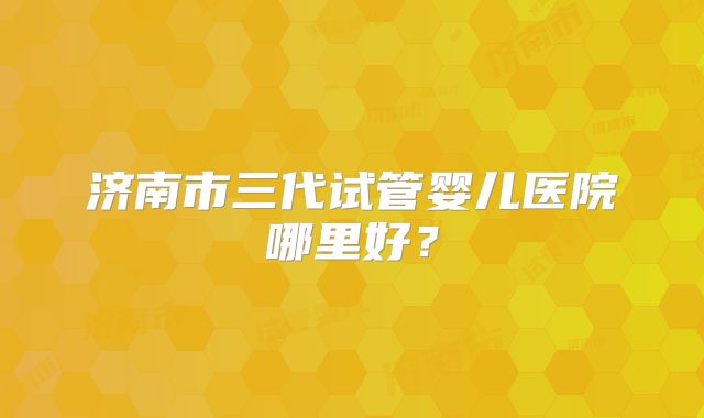 济南市三代试管婴儿医院哪里好？