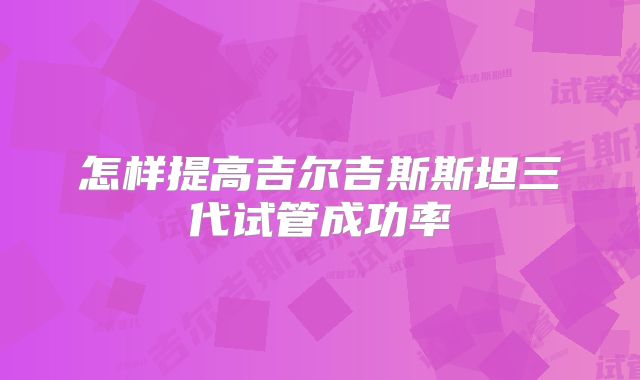 怎样提高吉尔吉斯斯坦三代试管成功率