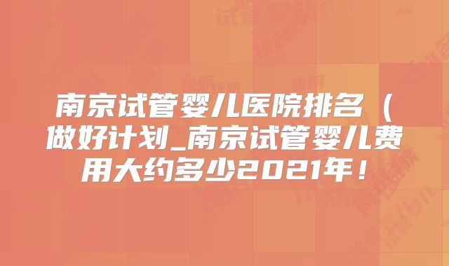 南京试管婴儿医院排名（做好计划_南京试管婴儿费用大约多少2021年！
