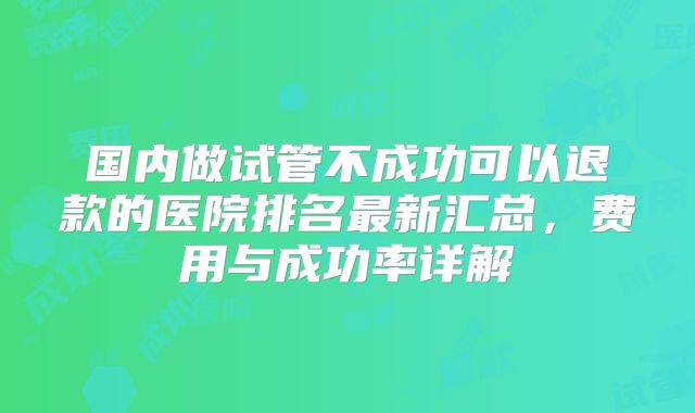 国内做试管不成功可以退款的医院排名最新汇总,费用与成功率详解