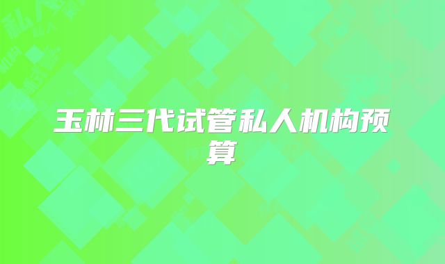 玉林三代试管私人机构预算