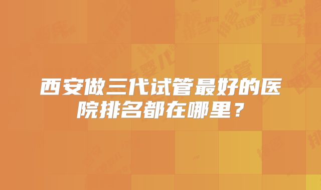 西安做三代试管最好的医院排名都在哪里？
