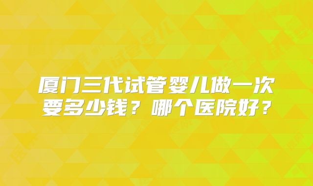 厦门三代试管婴儿做一次要多少钱？哪个医院好？