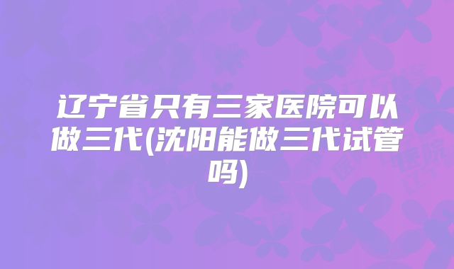 辽宁省只有三家医院可以做三代(沈阳能做三代试管吗)