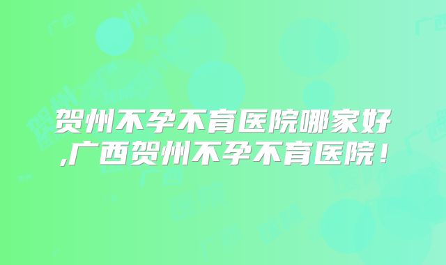 贺州不孕不育医院哪家好,广西贺州不孕不育医院!