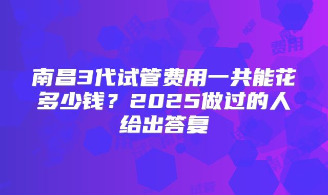 南昌3代试管费用一共能花多少钱？2025做过的人给出答复