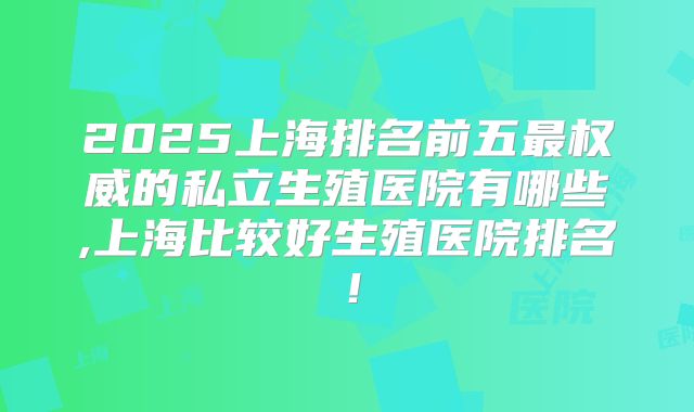 2025上海排名前五最权威的私立生殖医院有哪些,上海比较好生殖医院排名！