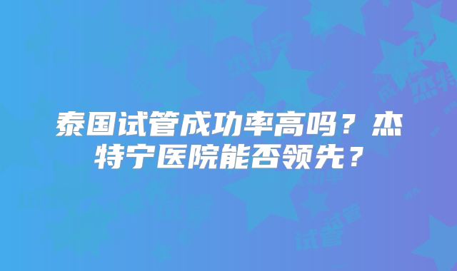 泰国试管成功率高吗？杰特宁医院能否领先？