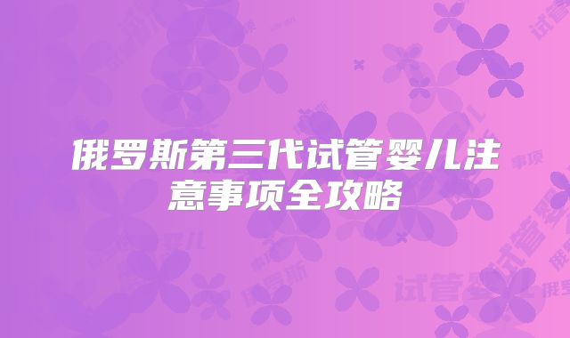 俄罗斯第三代试管婴儿注意事项全攻略