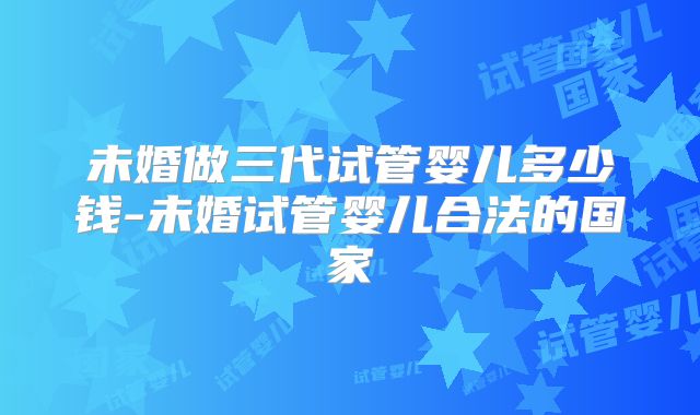未婚做三代试管婴儿多少钱-未婚试管婴儿合法的国家
