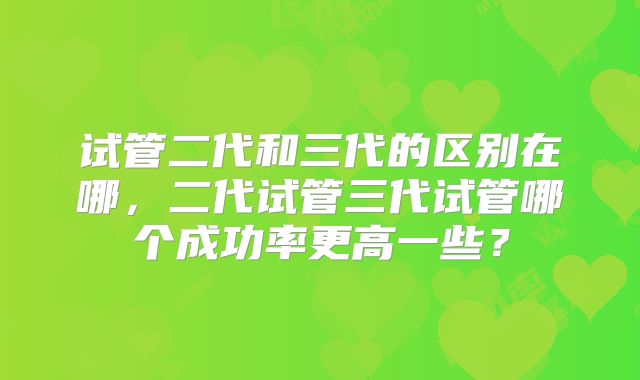 试管二代和三代的区别在哪，二代试管三代试管哪个成功率更高一些？