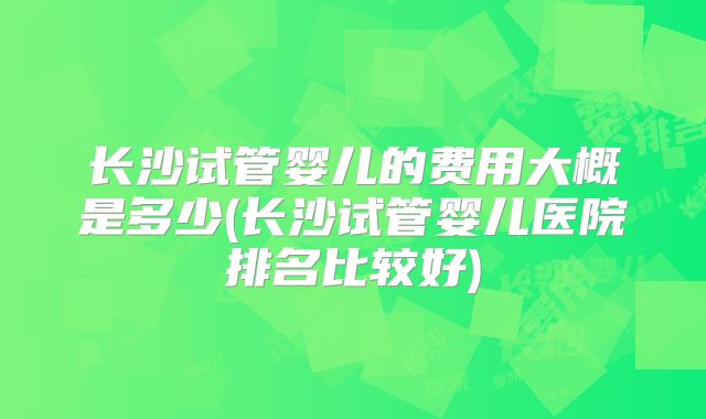 长沙试管婴儿的费用大概是多少(长沙试管婴儿医院排名比较好)