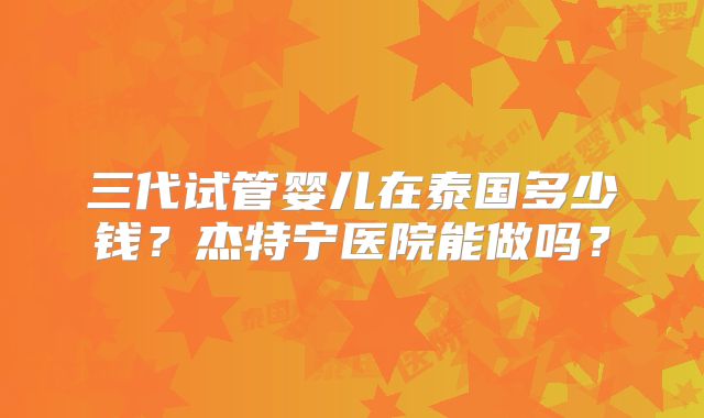 三代试管婴儿在泰国多少钱？杰特宁医院能做吗？