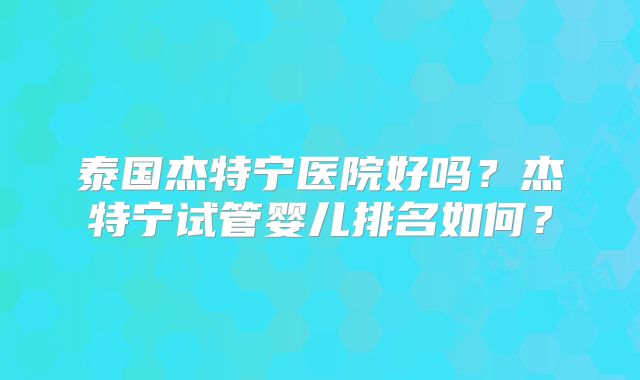 泰国杰特宁医院好吗？杰特宁试管婴儿排名如何？