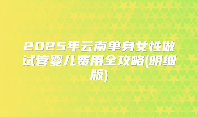 2025年云南单身女性做试管婴儿费用全攻略(明细版)
