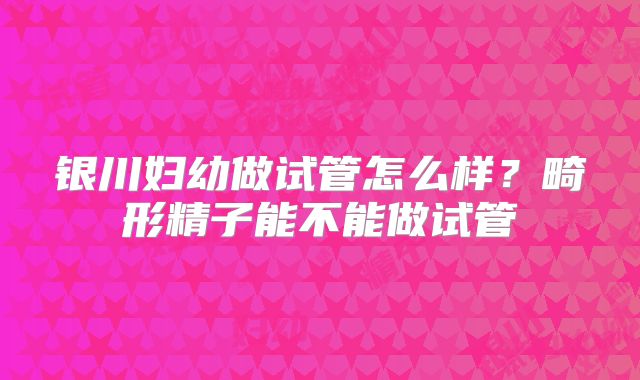 银川妇幼做试管怎么样？畸形精子能不能做试管