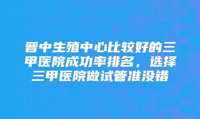 晋中生殖中心比较好的三甲医院成功率排名,选择三甲医院做试管准没错