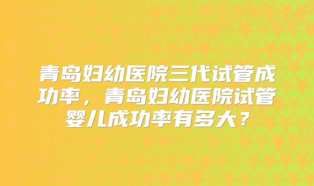 青岛妇幼医院三代试管成功率，青岛妇幼医院试管婴儿成功率有多大？