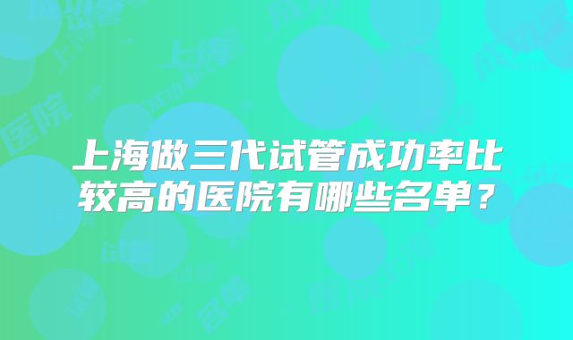 上海做三代试管成功率比较高的医院有哪些名单？