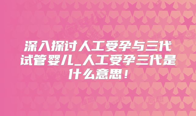 深入探讨人工受孕与三代试管婴儿_人工受孕三代是什么意思！