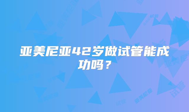 亚美尼亚42岁做试管能成功吗?