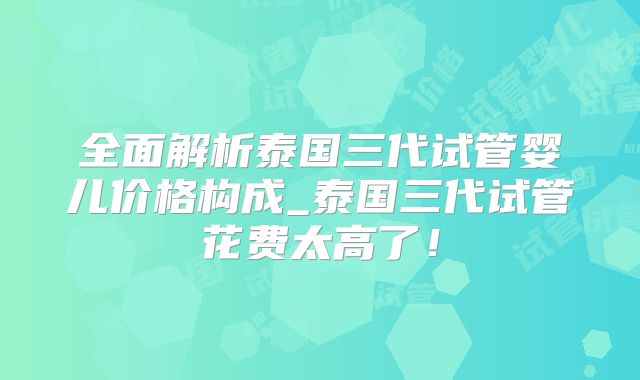 全面解析泰国三代试管婴儿价格构成_泰国三代试管花费太高了！