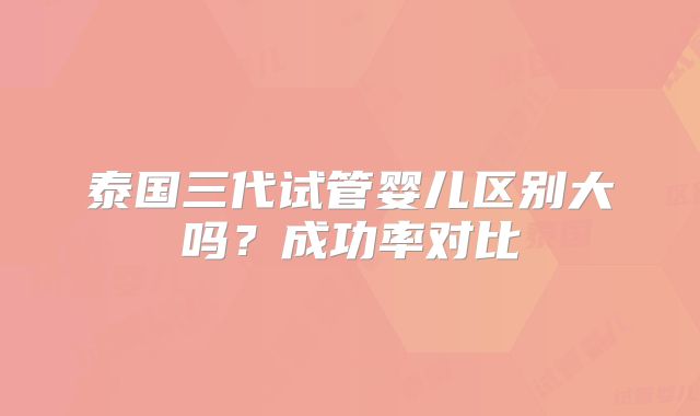 泰国三代试管婴儿区别大吗?成功率对比