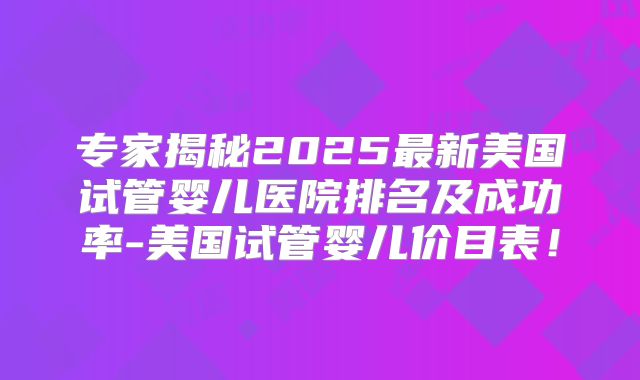 专家揭秘2025最新美国试管婴儿医院排名及成功率-美国试管婴儿价目表！