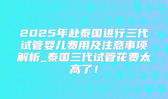 2025年赴泰国进行三代试管婴儿费用及注意事项解析_泰国三代试管花费太高了!