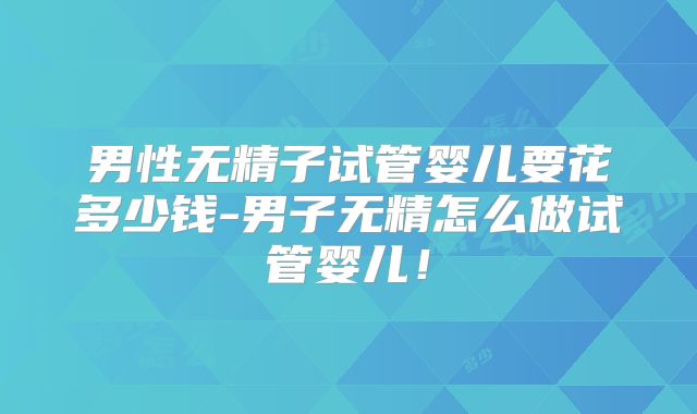 男性无精子试管婴儿要花多少钱-男子无精怎么做试管婴儿！