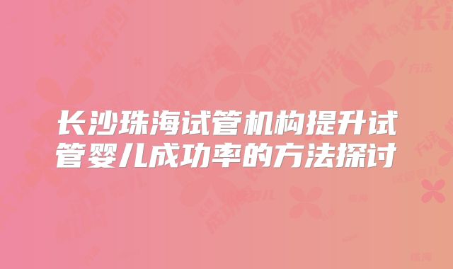 长沙珠海试管机构提升试管婴儿成功率的方法探讨