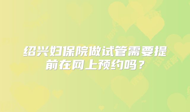 绍兴妇保院做试管需要提前在网上预约吗?